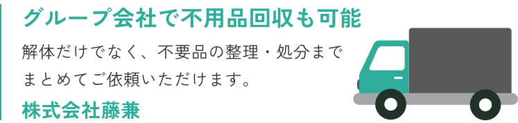 グループ会社で不用品回収も可能、解体だけでなく、不用品の整理・処分までまとめてご依頼いただけます。株式会社藤兼