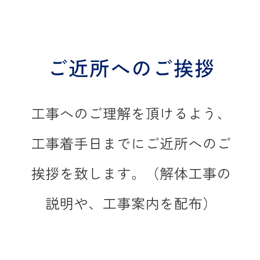 ご近所へのご挨拶、工事へのご理解を頂けるよう、工事着手日までにご近所へのご挨拶を致します。（解体工事の説明や、工事案内を配布）